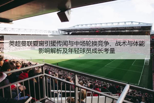 英超曼联夏窗引援传闻与中场轮换竞争、战术与体能影响解析及年轻球员成长考量