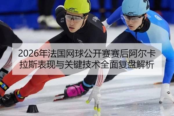 2026年法国网球公开赛赛后阿尔卡拉斯表现与关键技术全面复盘解析